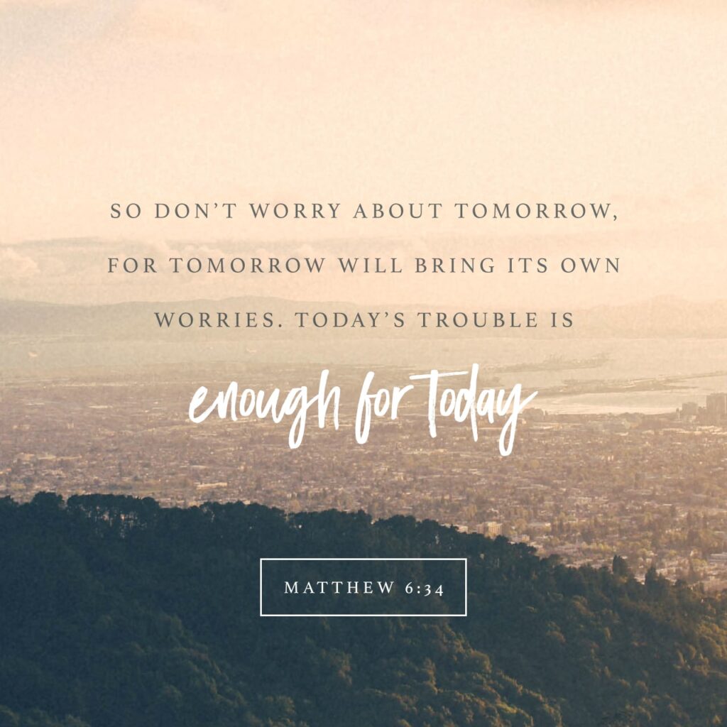 So Don't Worry About Tomorrow, for Tomorrow will bring its own worries. Today's trouble is enough for today. - Matthew 6:34