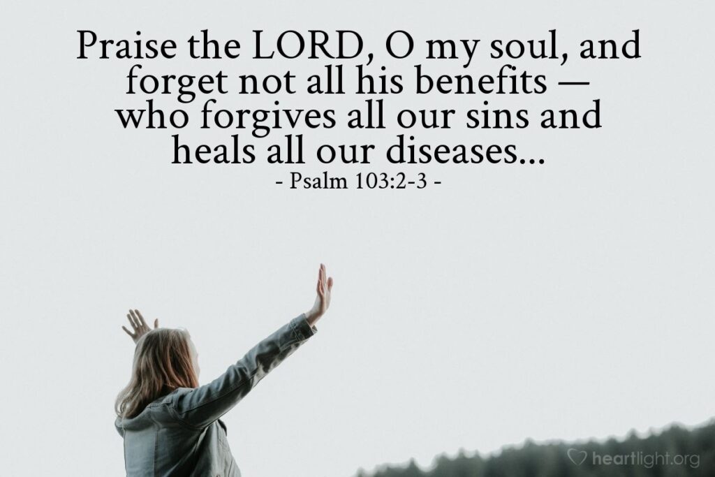 Praise the LORD, O my soul, and forget not all his benefits - who forgives all our sins and heals our diseases. Psalm 103:2-3